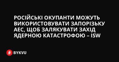 Російські окупанти можуть використовувати Запорізьку АЕС, щоб залякувати Захід ядерною катастрофою – ISW - bykvu.com - Украина - Україна - Росія - місто Нікополь - Twitter