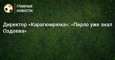 Директор «Карагюмрюка»: «Пирло уже знал Оздоева» - bombardir.ru - Стамбул