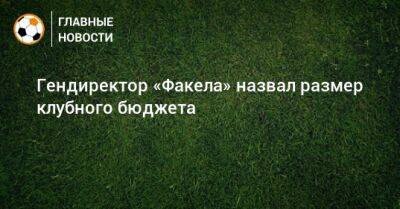 Гендиректор «Факела» назвал размер клубного бюджета - bombardir.ru
