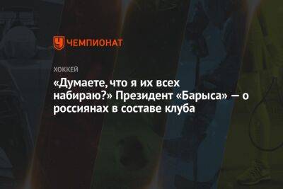 «Думаете, что я их всех набираю?» Президент «Барыса» — о россиянах в составе клуба - championat.com