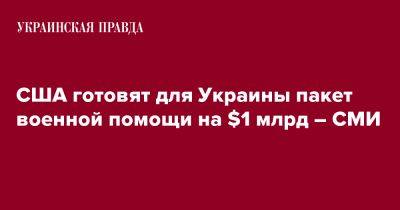 Джо Байден - США готовят для Украины пакет военной помощи на $1 млрд – СМИ - pravda.com.ua - США - Украина