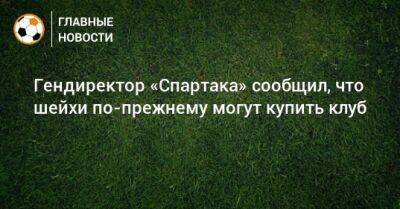 Евгений Мележиков - Гендиректор «Спартака» сообщил, что шейхи по-прежнему могут купить клуб - bombardir.ru