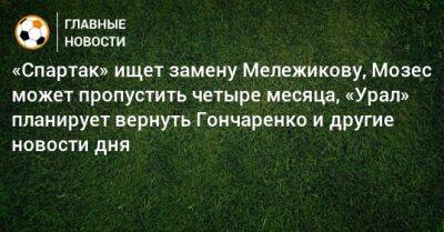 Иван Карпов - «Спартак» ищет замену Мележикову, Мозес может пропустить четыре месяца, «Урал» планирует вернуть Гончаренко и другие новости дня - bombardir.ru - Россия