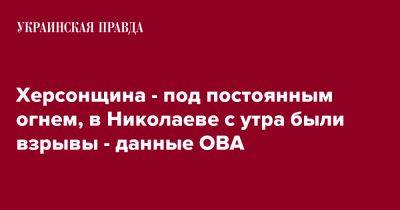 Херсонщина - под постоянным огнем, в Николаеве с утра были взрывы - данные ОВА - pravda.com.ua - Херсонская обл.