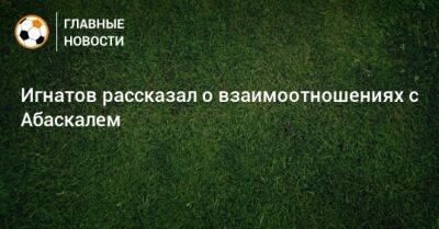 Михаил Игнатов - Гильермо Абаскаль - Игнатов рассказал о взаимоотношениях с Абаскалем - bombardir.ru