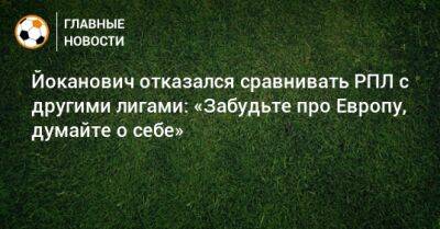 Йоканович отказался сравнивать РПЛ с другими лигами: «Забудьте про Европу, думайте о себе» - bombardir.ru - Россия - Англия - Италия - Испания