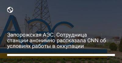 Запорожская АЭС. Сотрудница станции анонимно рассказала CNN об условиях работы в оккупации - liga.net - Украина - Запорожская обл.
