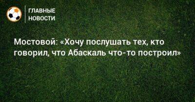 Александр Мостовой - Гильермо Абаскаль - Мостовой: «Хочу послушать тех, кто говорил, что Абаскаль что-то построил» - bombardir.ru