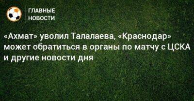 «Ахмат» уволил Талалаева, «Краснодар» может обратиться в органы по матчу с ЦСКА и другие новости дня - bombardir.ru - Россия - Краснодар - Босния и Герцеговина