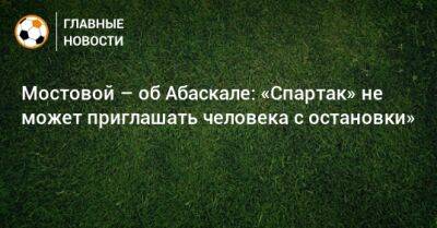 Александр Мостовой - Гильермо Абаскаль - Мостовой – об Абаскале: «Спартак» не может приглашать человека с остановки» - bombardir.ru - Испания