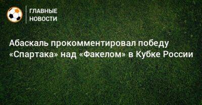 Гильермо Абаскаль - Абаскаль прокомментировал победу «Спартака» над «Факелом» в Кубке России - bombardir.ru - Россия