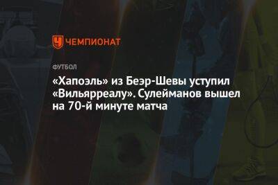 Магомед-Шапи Сулейманов - «Хапоэль» из Беэр-Шевы уступил «Вильярреалу». Сулейманов вышел на 70-й минуте матча - championat.com - Россия