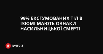99% ексгумованих тіл в Ізюмі мають ознаки насильницької смерті - bykvu.com - Украина - місто Маріуполь