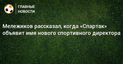 Евгений Мележиков - Мележиков рассказал, когда «Спартак» объявит имя нового спортивного директора - bombardir.ru
