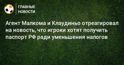 Агент Малкома и Клаудиньо отреагировал на новость, что игроки хотят получить паспорт РФ ради уменьшения налогов - bombardir.ru - Россия