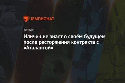 Йосип Иличич - Иличич не знает о своём будущем после расторжения контракта с «Аталантой» - championat.com - Италия