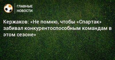 Александр Кержаков - Кержаков: «Не помню, чтобы «Спартак» забивал конкурентоспособным командам в этом сезоне» - bombardir.ru - Москва - Санкт-Петербург - Краснодар