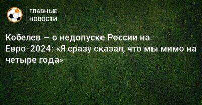 Андрей Кобелев - На Евро - Кобелев – о недопуске России на Евро-2024: «Я сразу сказал, что мы мимо на четыре года» - bombardir.ru - Россия