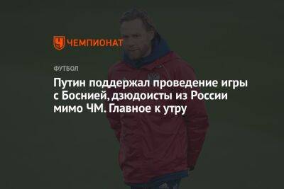 Владимир Путин - Иван Федотов - Путин поддержал проведение игры с Боснией, дзюдоисты из России мимо ЧМ. Главное к утру - championat.com - Россия - Украина - Санкт-Петербург - Белоруссия - Босния и Герцеговина