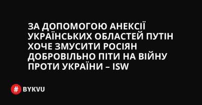 За допомогою анексії українських областей Путін хоче змусити росіян добровільно піти на війну проти України – ISW - bykvu.com - Украина - Росія