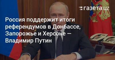 Владимир Путин - Россия поддержит итоги референдумов в Донбассе, Запорожье и Херсоне — Владимир Путин - gazeta.uz - Россия - Украина - Луганская обл. - Узбекистан - Запорожская обл. - Херсон - Запорожье - Херсонская обл.