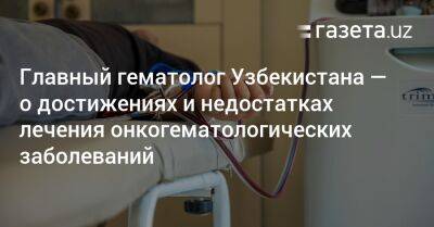 Главный гематолог Узбекистана — о достижениях и недостатках лечения онкогематологических заболеваний - gazeta.uz - Узбекистан