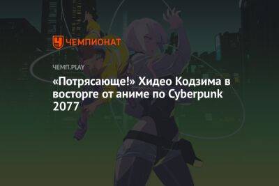 Хидео Кодзим - «Потрясающе!» Хидео Кодзима в восторге от аниме по Cyberpunk 2077 - championat.com