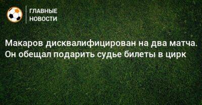 Денис Макаров - Макаров дисквалифицирован на два матча. Он обещал подарить судье билеты в цирк - bombardir.ru