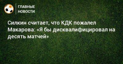 Денис Макаров - Сергей Силкин - Силкин считает, что КДК пожалел Макарова: «Я бы дисквалифицировал на десять матчей» - bombardir.ru