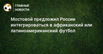 Александр Мостовой - Мостовой предложил России интегрироваться в африканский или латиноамериканский футбол - bombardir.ru - Россия