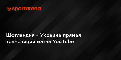Шотландия – Украина прямая трансляция матча YouTube - sportarena.com - Украина - Шотландия