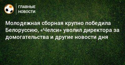 Молодежная сборная крупно победила Белоруссию, «Челси» уволил директора за домогательства и другие новости дня - bombardir.ru - Россия - Белоруссия - Катар