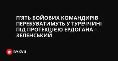 П’ять бойових командирів перебуватимуть у Туреччині під протекцією Ердогана – Зеленський - bykvu.com - Украина - Україна - Twitter