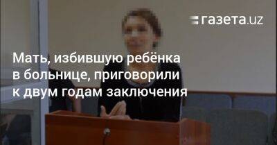 Мать, избившую ребёнка в больнице, приговорили к двум годам заключения - gazeta.uz - Узбекистан - Самаркандская обл.