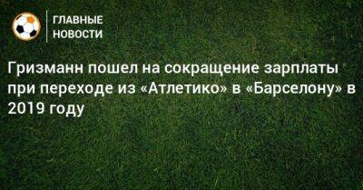 Гризманн пошел на сокращение зарплаты при переходе из «Атлетико» в «Барселону» в 2019 году - bombardir.ru