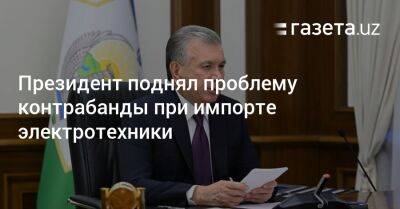 Президент поднял проблему контрабанды при импорте электротехники - gazeta.uz - Узбекистан