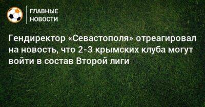 Валерий Чалый - Гендиректор «Севастополя» отреагировал на новость, что 2-3 крымских клуба могут войти в состав Второй лиги - bombardir.ru - Севастополь