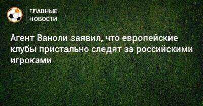 Паоло Ваноль - Агент Ваноли заявил, что европейские клубы пристально следят за российскими игроками - bombardir.ru