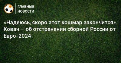 «Надеюсь, скоро этот кошмар закончится». Ковач – об отстранении сборной России от Евро-2024 - bombardir.ru - Россия