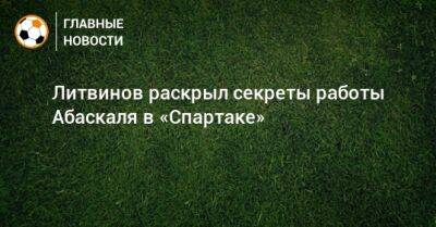 Руслан Литвинов - Гильермо Абаскаль - Литвинов раскрыл секреты работы Абаскаля в «Спартаке» - bombardir.ru