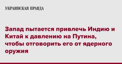 Запад пытается привлечь Индию и Китай к давлению на Путина, чтобы отговорить его от ядерного оружия - pravda.com.ua - Россия - Китай - Индия