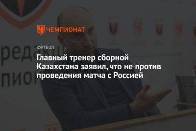 Магомед Адиев - Михаил Рождественский - Главный тренер сборной Казахстана заявил, что не против проведения матча с Россией - championat.com - Россия - Украина - Казахстан - Киргизия - Катар