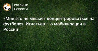 Иван Игнатьев - «Мне это не мешает концентрироваться на футболе». Игнатьев – о мобилизации в России - bombardir.ru - Россия