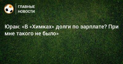 Юран: «В «Химках» долги по зарплате? При мне такого не было» - bombardir.ru