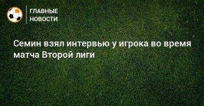 Юрий Семин - Семин взял интервью у игрока во время матча Второй лиги - bombardir.ru