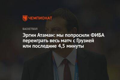 Эргин Атаман: мы попросили ФИБА переиграть весь матч с Грузией или последние 4,5 минуты - championat.com - Грузия - Турция - Тбилиси