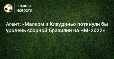 Агент: «Малком и Клаудиньо потянули бы уровень сборной Бразилии на ЧМ-2022» - bombardir.ru - Бразилия - Катар