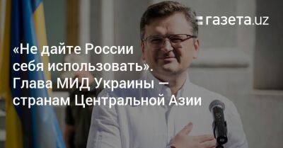 Дмитрий Кулеба - «Не дайте России себя использовать». Глава МИД Украины — странам Центральной Азии - gazeta.uz - Россия - Украина - Казахстан - Узбекистан - Киргизия - Таджикистан