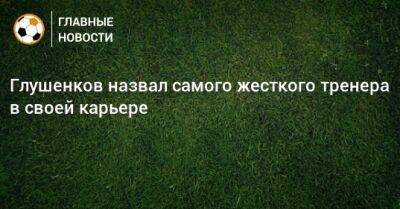 Андрей Талалаев - Максим Глушенков - Глушенков назвал самого жесткого тренера в своей карьере - bombardir.ru