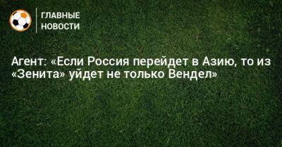 Агент: «Если Россия перейдет в Азию, то из «Зенита» уйдет не только Вендел» - bombardir.ru - Россия